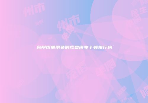 台州市单侧兔唇修复医生十强排行榜