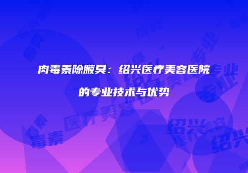 肉毒素除腋臭：绍兴医疗美容医院的专业技术与优势