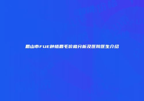 眉山市FUE种植眉毛价格分析及医院医生介绍