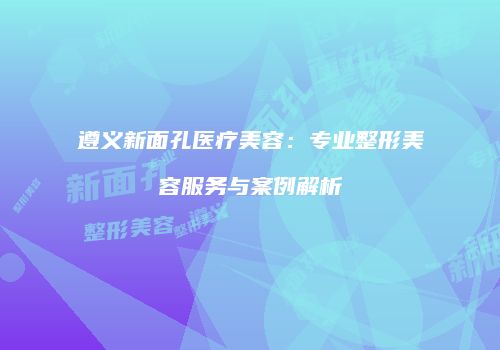 遵义新面孔医疗美容：专业整形美容服务与案例解析