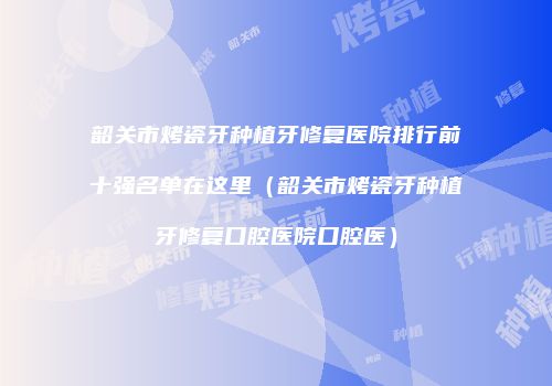 韶关市烤瓷牙种植牙修复医院排行前十强名单在这里（韶关市烤瓷牙种植牙修复口腔医院口腔医）