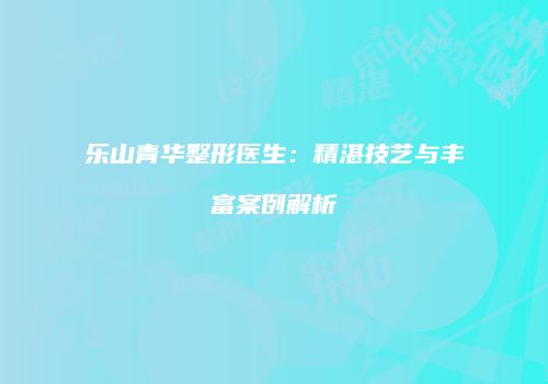 乐山青华整形医生：精湛技艺与丰富案例解析