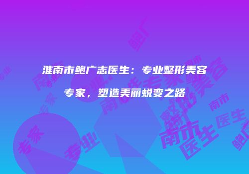 淮南市鲍广志医生：专业整形美容专家，塑造美丽蜕变之路
