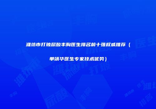 潍坊市打玻尿酸丰胸医生排名前十强权威推荐（单靖华医生专家技术优势）