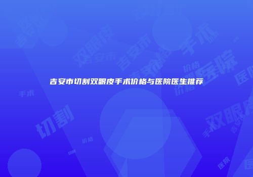 吉安市切割双眼皮手术价格与医院医生推荐