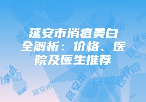 延安市消痘美白全解析：价格、医院及医生推荐