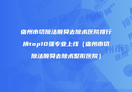 宿州市切除法腋臭去除术医院排行榜top10强专业上线（宿州市切除法腋臭去除术整形医院）