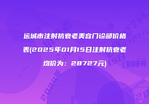 运城市注射抗衰老美容门诊部价格表(2025年01月15日注射抗衰老均价为：28727元)