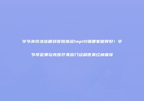 毕节外切法祛眼袋医院排名top10强哪家做得好！毕节琴瑟奥拉克医疗美容门诊部医美红榜推荐