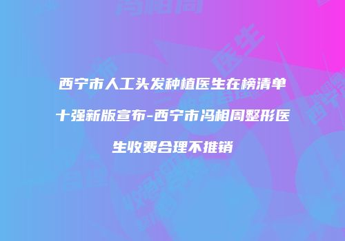 西宁市人工头发种植医生在榜清单十强新版宣布-西宁市冯相周整形医生收费合理不推销