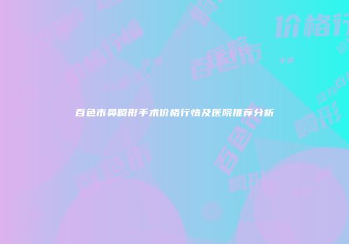 百色市鼻畸形手术价格行情及医院推荐分析