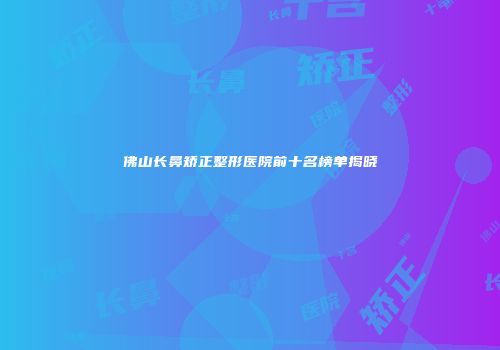佛山长鼻矫正整形医院前十名榜单揭晓