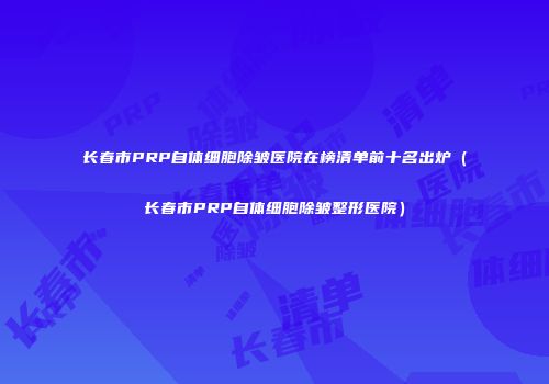 长春市PRP自体细胞除皱医院在榜清单前十名出炉（长春市PRP自体细胞除皱整形医院）