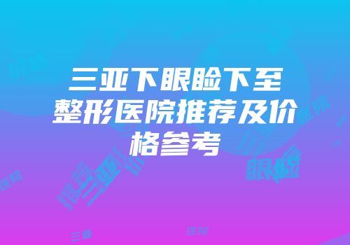 三亚下眼睑下至整形医院推荐及价格参考