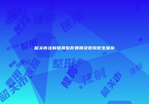 韶关市注射隆鼻整形费用及医院医生推荐