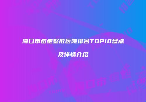 海口市痘疤整形医院排名TOP10盘点及详情介绍