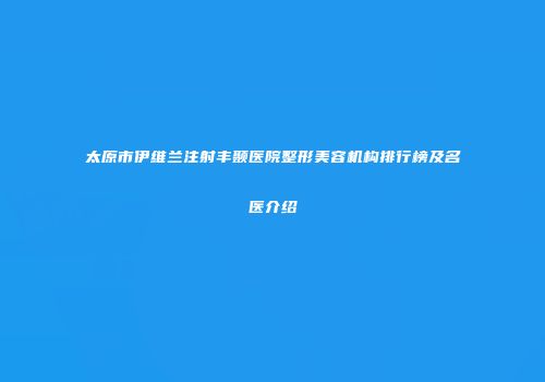 太原市伊维兰注射丰颞医院整形美容机构排行榜及名医介绍