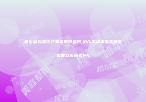哈尔滨科美医疗美容整形医院,哈尔滨华美医美哪家更便宜价目表PK
