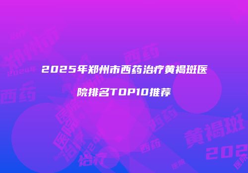 2025年郑州市西药治疗黄褐斑医院排名TOP10推荐