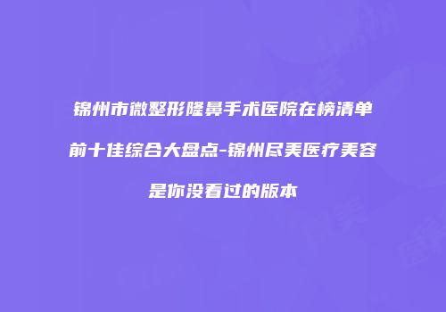 锦州市微整形隆鼻手术医院在榜清单前十佳综合大盘点-锦州尽美医疗美容是你没看过的版本