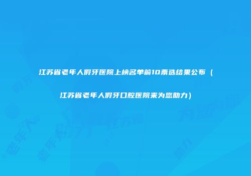 江苏省老年人假牙医院上榜名单前10票选结果公布（江苏省老年人假牙口腔医院来为您助力）