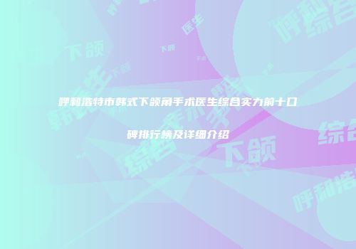 呼和浩特市韩式下颌角手术医生综合实力前十口碑排行榜及详细介绍