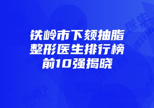 铁岭市下颏抽脂整形医生排行榜前10强揭晓