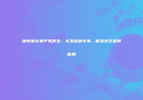 扬州施尔美尹笃医生：毛发移植专家，精湛技艺赢得信赖