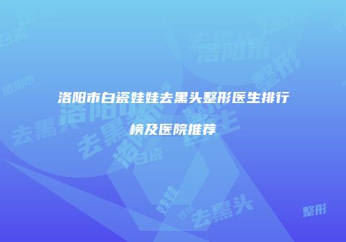 洛阳市白瓷娃娃去黑头整形医生排行榜及医院推荐