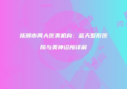 抚顺市两大医美机构：蓝天整形医院与美神诊所详解