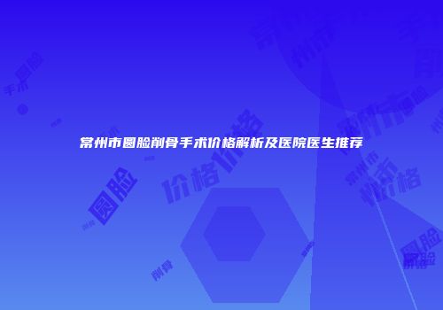 常州市圆脸削骨手术价格解析及医院医生推荐
