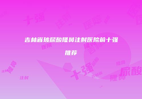 吉林省玻尿酸隆鼻注射医院前十强推荐