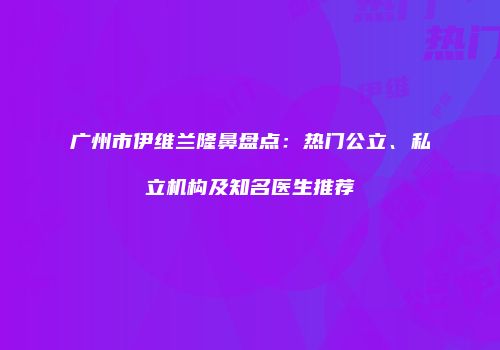 广州市伊维兰隆鼻盘点：热门公立、私立机构及知名医生推荐