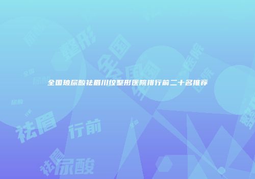 全国玻尿酸祛眉川纹整形医院排行前二十名推荐