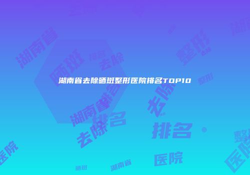 湖南省去除晒斑整形医院排名TOP10