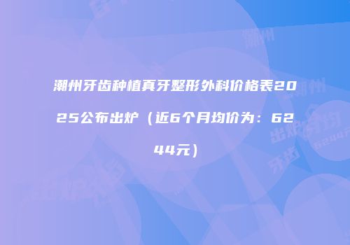 潮州牙齿种植真牙整形外科价格表2025公布出炉（近6个月均价为：6244元）