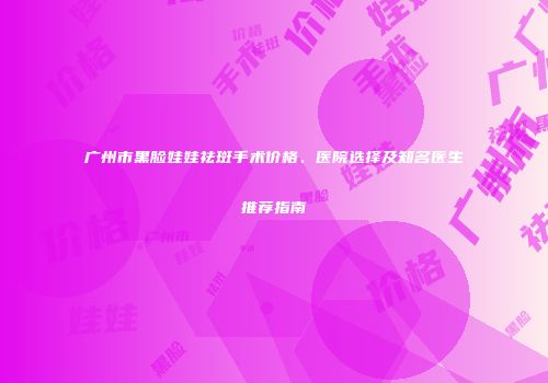 广州市黑脸娃娃祛斑手术价格、医院选择及知名医生推荐指南