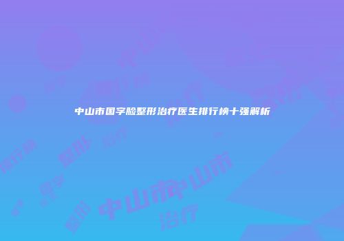 中山市国字脸整形治疗医生排行榜十强解析