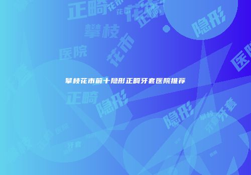 攀枝花市前十隐形正畸牙套医院推荐