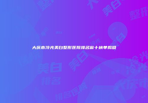 大庆市冷光美白整形医院排名前十榜单揭晓