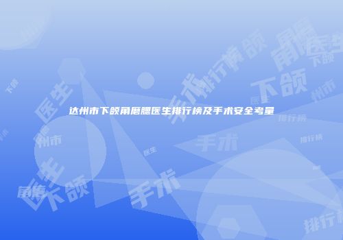 达州市下颌角磨腮医生排行榜及手术安全考量