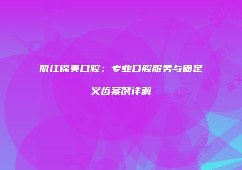 丽江锦美口腔：专业口腔服务与固定义齿案例详解