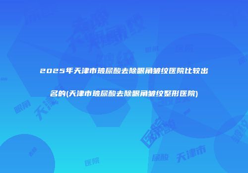 2025年天津市玻尿酸去除眼角皱纹医院比较出名的(天津市玻尿酸去除眼角皱纹整形医院)