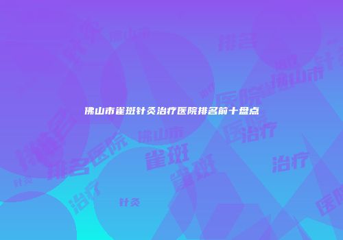 佛山市雀斑针灸治疗医院排名前十盘点