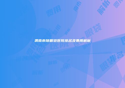 渭南市除眼袋医院排名及费用解析