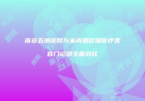 南京五洲医院与米尚恩欧瑞医疗美容门诊部全面对比