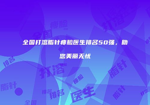 全国打溶脂针瘦脸医生排名50强，助您美丽无忧