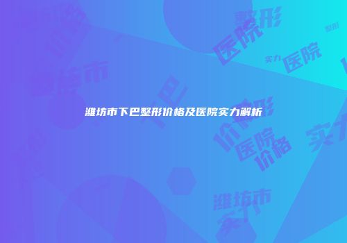 潍坊市下巴整形价格及医院实力解析