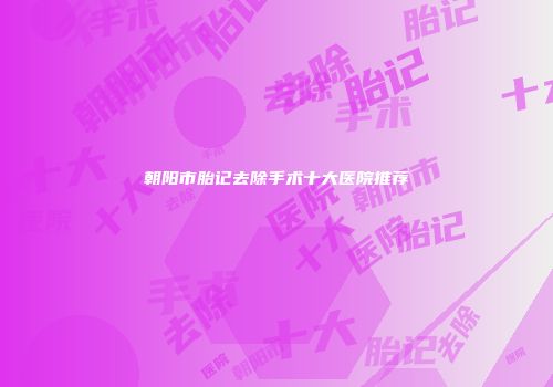 朝阳市胎记去除手术十大医院推荐