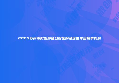 2025苏州市微创种植口腔医院及医生排名榜单揭晓